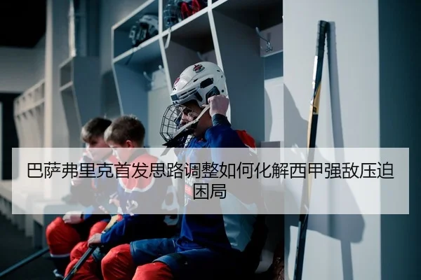 巴萨弗里克首发思路调整如何化解西甲强敌压迫困局